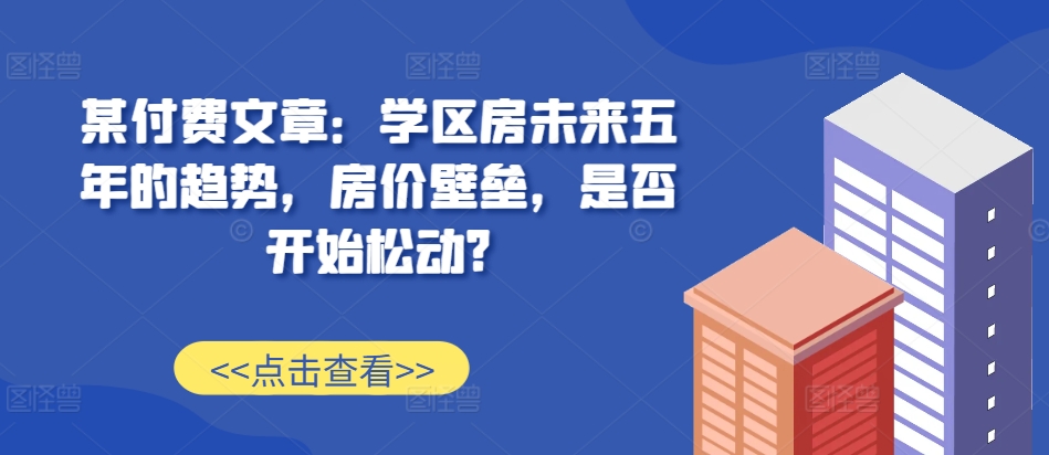 某付费文章：学区房未来五年的趋势，房价壁垒，是否开始松动?-翔云学社