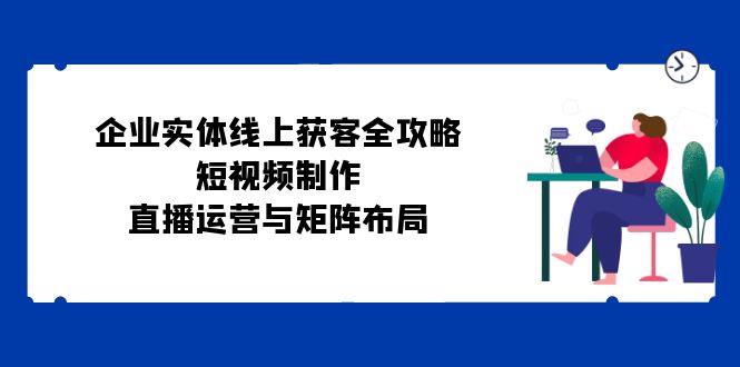 企业实体线上获客全攻略：短视频制作、直播运营与矩阵布局-翔云学社