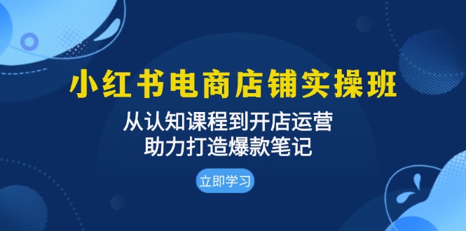 小红书电商店铺实操班：从认知课程到开店运营，助力打造爆款笔记-翔云学社