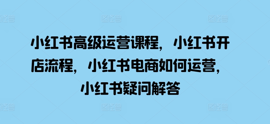 小红书高级运营课程，小红书开店流程，小红书电商如何运营，小红书疑问解答-翔云学社