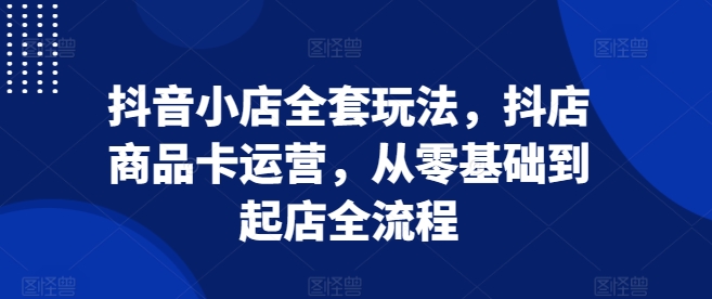 抖音小店全套玩法，抖店商品卡运营，从零基础到起店全流程-翔云学社