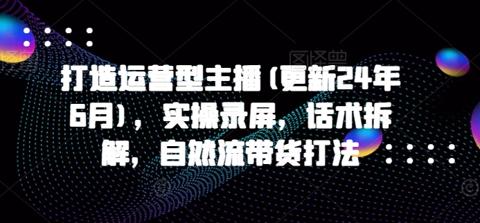 打造运营型主播(更新24年11月)，实操录屏，话术拆解，自然流带货打法-翔云学社