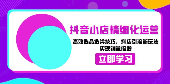 抖音小店精细化运营：高效选品选类技巧，抖店引流新玩法，实现销量倍增-翔云学社