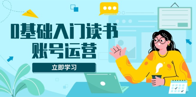 0基础入门读书账号运营，系统课程助你解决素材、流量、变现等难题-翔云学社