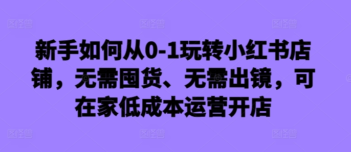 新手如何从0-1玩转小红书店铺，无需囤货、无需出镜，可在家低成本运营开店-翔云学社