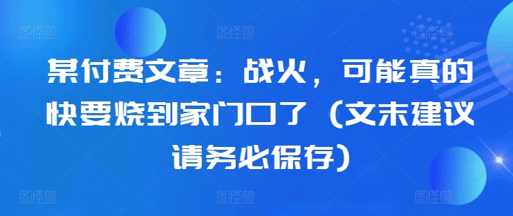 某付费文章：战火，可能真的快要烧到家门口了 (文末建议请务必保存)-翔云学社