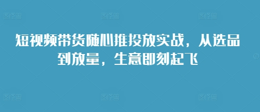 短视频带货随心推投放实战，从选品到放量，生意即刻起飞-翔云学社