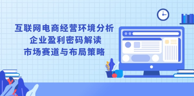 互联网电商经营环境分析, 企业盈利密码解读, 市场赛道与布局策略-翔云学社