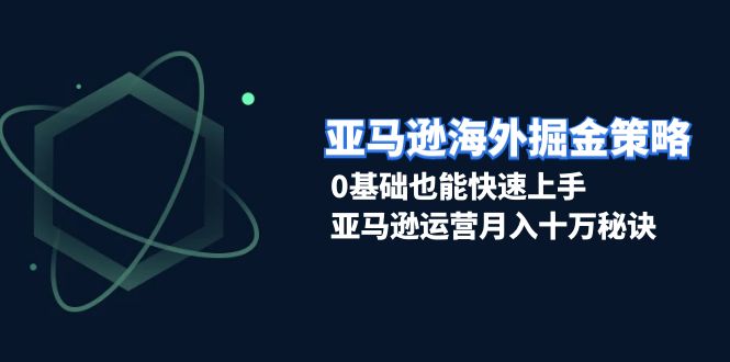 亚马逊海外掘金策略，0基础也能快速上手，亚马逊运营月入十万秘诀-翔云学社