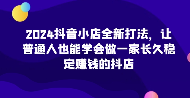 2024抖音小店全新打法，让普通人也能学会做一家长久稳定赚钱的抖店(更新)-翔云学社