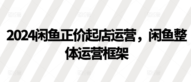 2024闲鱼正价起店运营，闲鱼整体运营框架-翔云学社