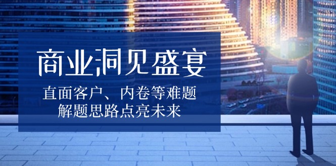 商业洞见盛宴，直面客户、内卷等难题，解题思路点亮未来-翔云学社