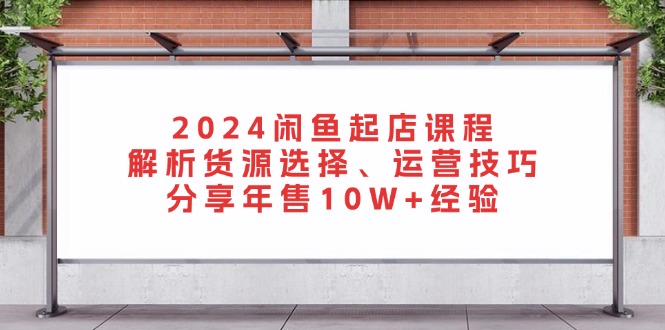 2024闲鱼起店课程：解析货源选择、运营技巧，分享年售10W+经验-翔云学社