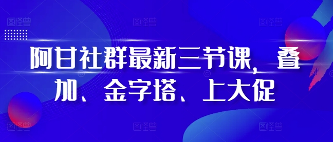 阿甘社群最新三节课，叠加、金字塔、上大促-翔云学社