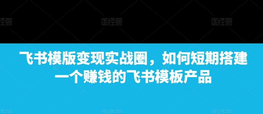 飞书模版变现实战圈，如何短期搭建一个赚钱的飞书模板产品-翔云学社